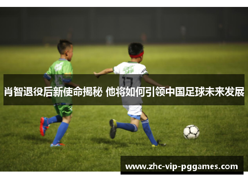 肖智退役后新使命揭秘 他将如何引领中国足球未来发展