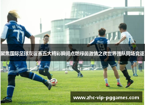 聚焦国际足球友谊赛五大精彩瞬间点燃绿茵激情之夜世界强队同场竞逐 聚焦国际足球友谊赛五大精彩瞬间点燃绿茵激情之夜世界强队同场竞逐