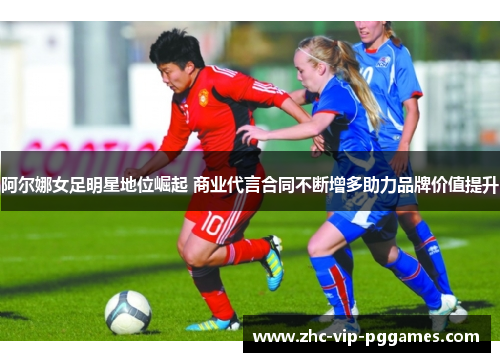 阿尔娜女足明星地位崛起 商业代言合同不断增多助力品牌价值提升 阿尔娜女足明星地位崛起 商业代言合同不断增多助力品牌价值提升