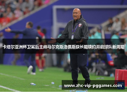 卡塔尔亚洲杯卫冕后主帅马尔克斯洛佩斯获长期续约开启球队新周期